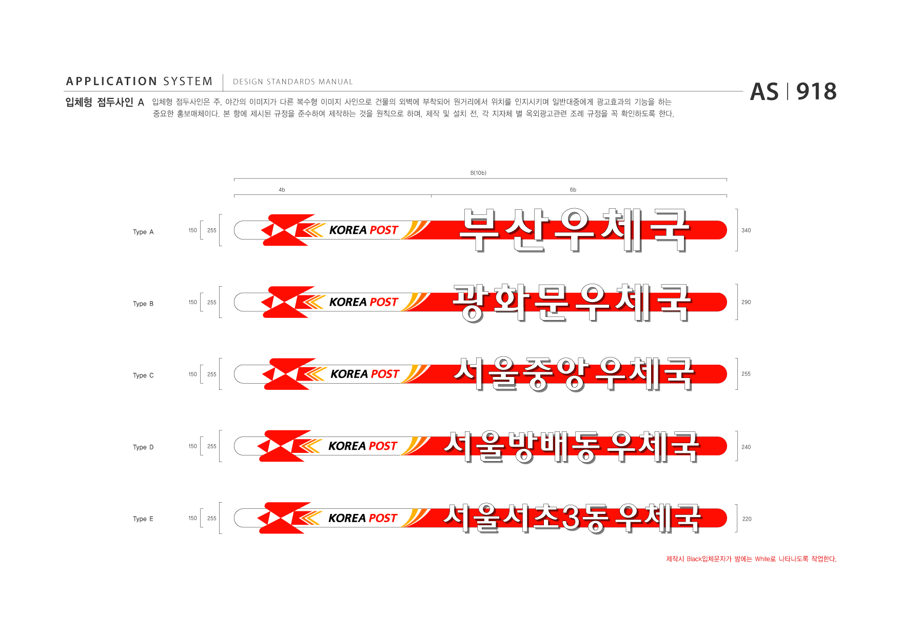 APPLICATION SYSTEM 입체형 점두사인 A  DESIGN STANDARDS MANUAL  입체형 점두사인은 주, 야간의 이미지가 다른 복수형 이미지 사인으로 건물의 외벽에 부착되어 원거리에서 위치를 인지시키며 일반대중에게 광고효과의 기능을 하는 중요한 홍보매체이다. 본 항에 제시된 규정을 준수하여 제작하는 것을 원칙으로 하며, 제작 및 설치 전, 각 지자체 별 옥외광고관련 조례 규정을 꼭 확인하도록 한다.  AS I 918  B(10b) 4b 6b  Type A  150  255  340  Type B  150  255  290  Type C  150  255  255  Type D  150  255  240  Type E  150  255  220  제작시 Black입체문자가 밤에는 White로 나타나도록 작업한다.